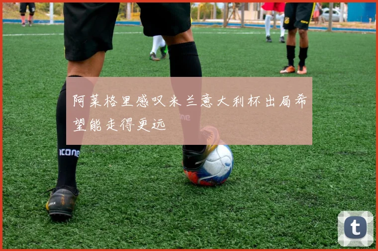 阿莱格里感叹米兰意大利杯出局希望能走得更远