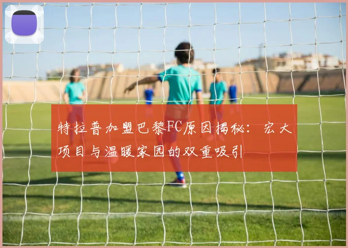 特拉普加盟巴黎FC原因揭秘：宏大项目与温暖家园的双重吸引