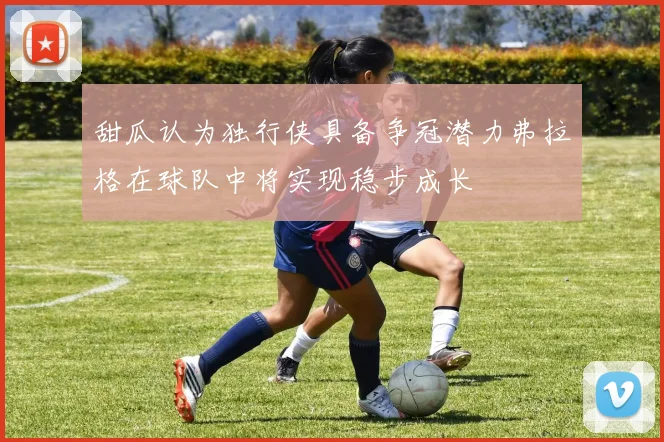 甜瓜认为独行侠具备争冠潜力弗拉格在球队中将实现稳步成长