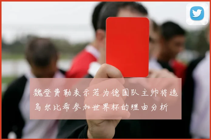 魏登费勒表示若为德国队主帅将选乌尔比希参加世界杯的理由分析