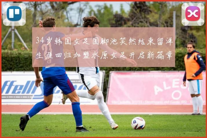 34岁韩国女足国脚池笑然结束留洋生涯回归加盟水原女足开启新篇章