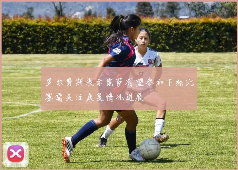 罗尔费斯表示宽萨有望参加下轮比赛需关注康复情况进展