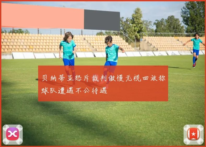 贝纳蒂亚怒斥裁判傲慢无视回放称球队遭遇不公待遇