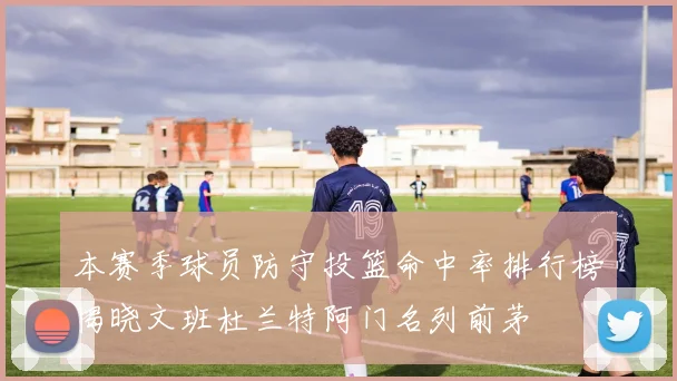 本赛季球员防守投篮命中率排行榜揭晓文班杜兰特阿门名列前茅