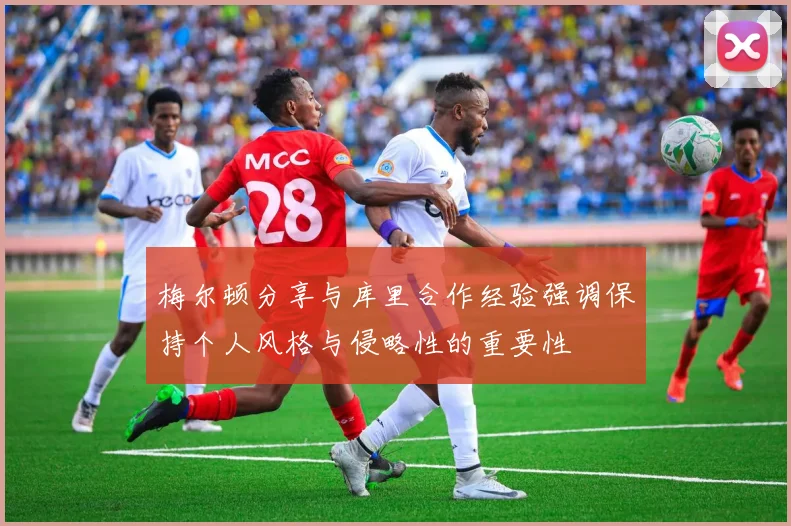 梅尔顿分享与库里合作经验强调保持个人风格与侵略性的重要性