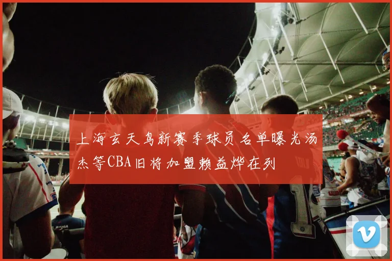 上海玄天鸟新赛季球员名单曝光汤杰等CBA旧将加盟赖益烨在列