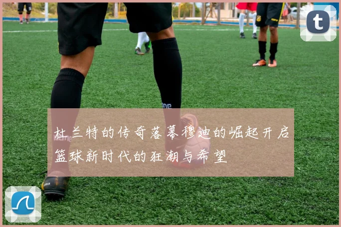 杜兰特的传奇落幕穆迪的崛起开启篮球新时代的狂潮与希望