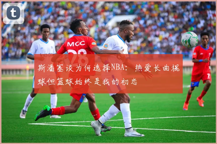 斯潘塞谈为何选择NBA：热爱长曲棍球但篮球始终是我的初恋