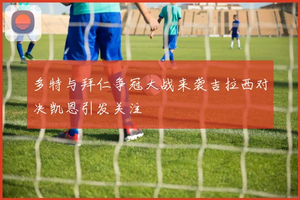 多特与拜仁争冠大战来袭吉拉西对决凯恩引发关注