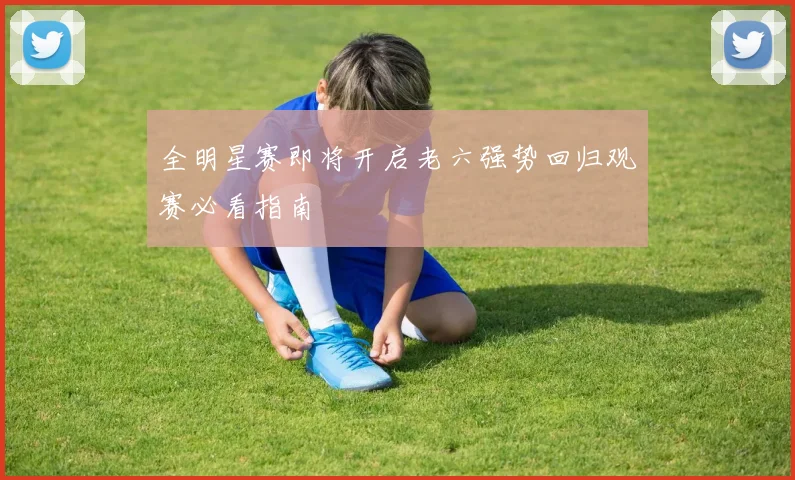 全明星赛即将开启老六强势回归观赛必看指南