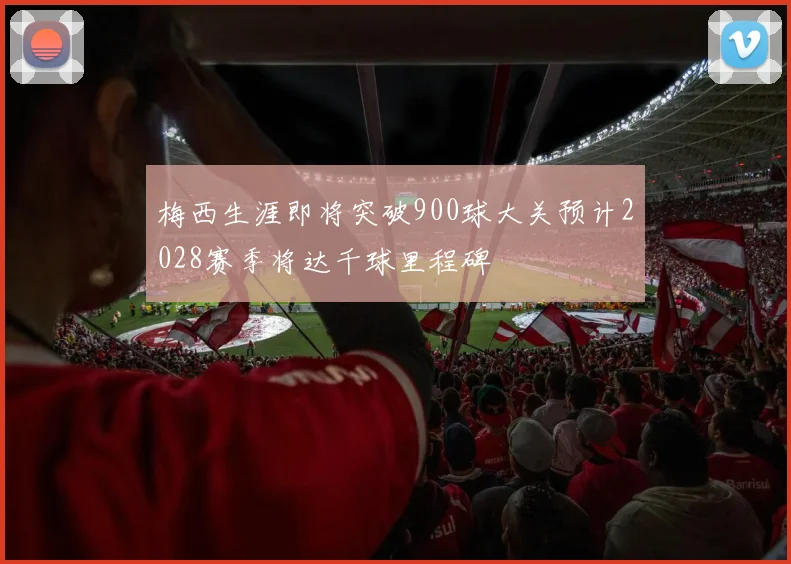 梅西生涯即将突破900球大关预计2028赛季将达千球里程碑