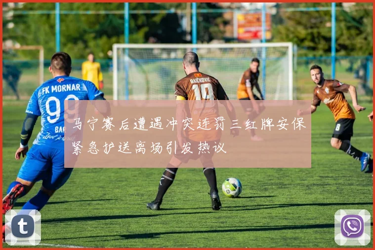 马宁赛后遭遇冲突连罚三红牌安保紧急护送离场引发热议