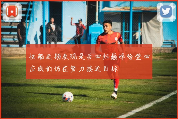 快船近期表现是否回归巅峰哈登回应我们仍在努力接近目标